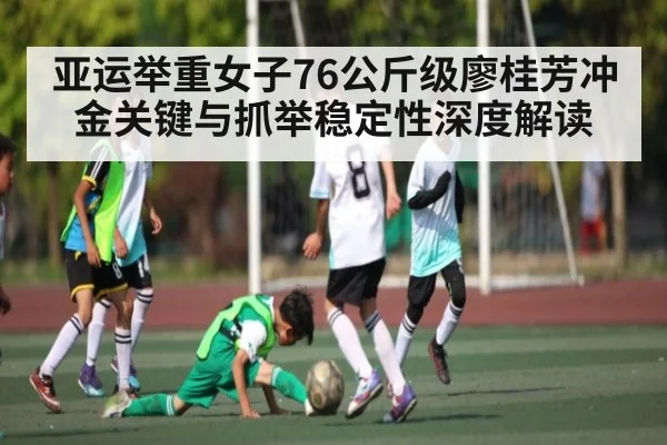 亚运举重女子76公斤级廖桂芳冲金关键与抓举稳定性深度解读