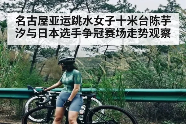 名古屋亚运跳水女子十米台陈芋汐与日本选手争冠赛场走势观察