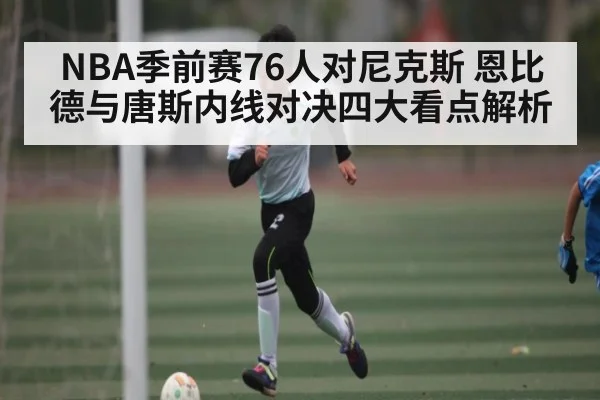 NBA季前赛76人对尼克斯 恩比德与唐斯内线对决四大看点解析